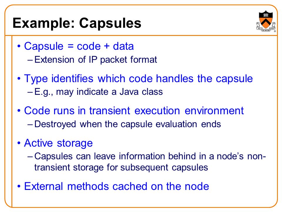 Example: Capsules Capsule = code + data –Extension of IP packet format Type identifies which code handles the capsule –E.g., may indicate a Java class Code runs in transient execution environment –Destroyed when the capsule evaluation ends Active storage –Capsules can leave information behind in a node’s non- transient storage for subsequent capsules External methods cached on the node