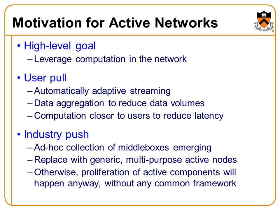 Motivation for Active Networks High-level goal –Leverage computation in the network User pull –Automatically adaptive streaming –Data aggregation to reduce data volumes –Computation closer to users to reduce latency Industry push –Ad-hoc collection of middleboxes emerging –Replace with generic, multi-purpose active nodes –Otherwise, proliferation of active components will happen anyway, without any common framework