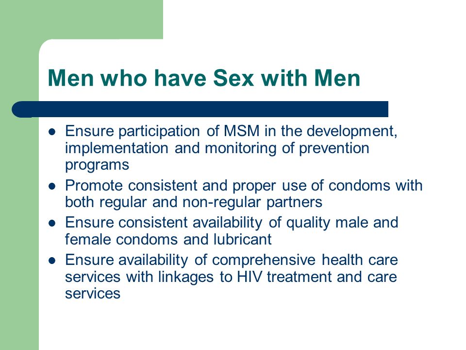 Men who have Sex with Men Ensure participation of MSM in the development, implementation and monitoring of prevention programs Promote consistent and proper use of condoms with both regular and non-regular partners Ensure consistent availability of quality male and female condoms and lubricant Ensure availability of comprehensive health care services with linkages to HIV treatment and care services