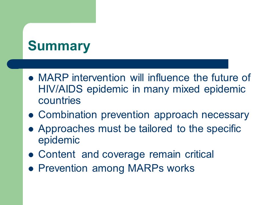 Summary MARP intervention will influence the future of HIV/AIDS epidemic in many mixed epidemic countries Combination prevention approach necessary Approaches must be tailored to the specific epidemic Content and coverage remain critical Prevention among MARPs works