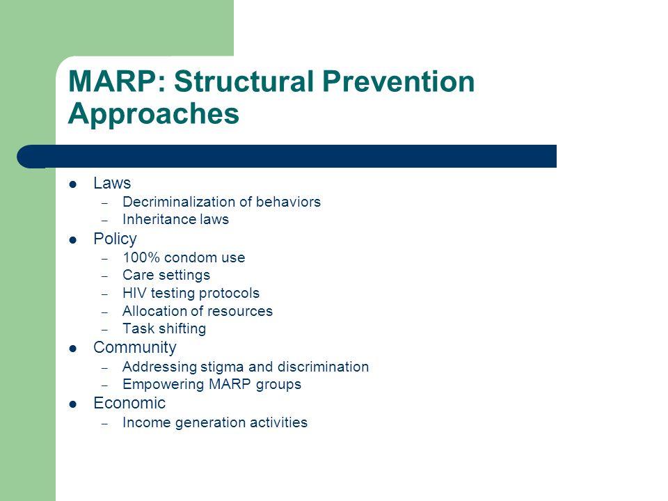 MARP: Structural Prevention Approaches Laws – Decriminalization of behaviors – Inheritance laws Policy – 100% condom use – Care settings – HIV testing protocols – Allocation of resources – Task shifting Community – Addressing stigma and discrimination – Empowering MARP groups Economic – Income generation activities