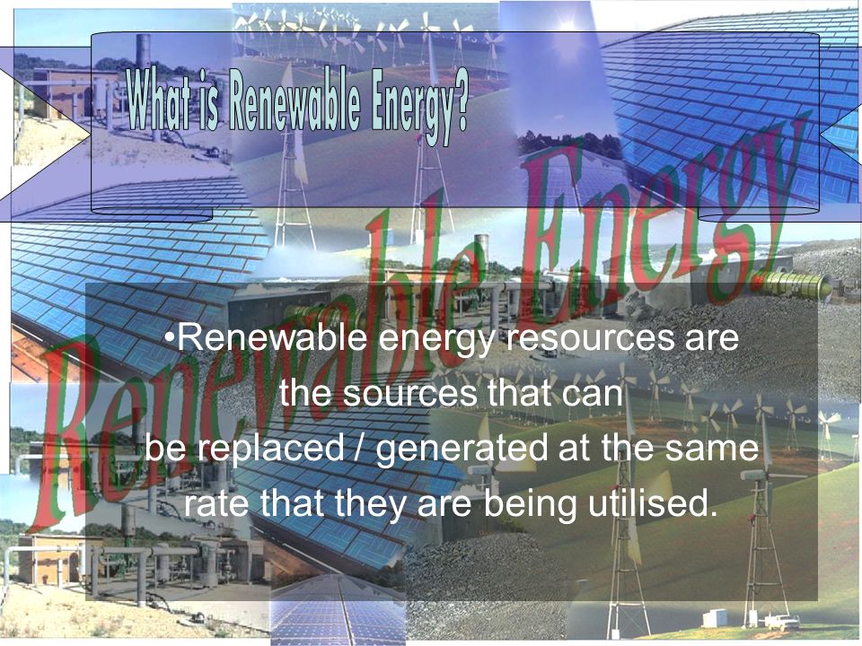 Renewable energy resources are the sources that can be replaced / generated at the same rate that they are being utilised.