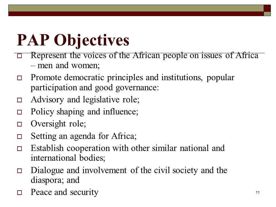 11 PAP Objectives  Represent the voices of the African people on issues of Africa – men and women;  Promote democratic principles and institutions, popular participation and good governance:  Advisory and legislative role;  Policy shaping and influence;  Oversight role;  Setting an agenda for Africa;  Establish cooperation with other similar national and international bodies;  Dialogue and involvement of the civil society and the diaspora; and  Peace and security
