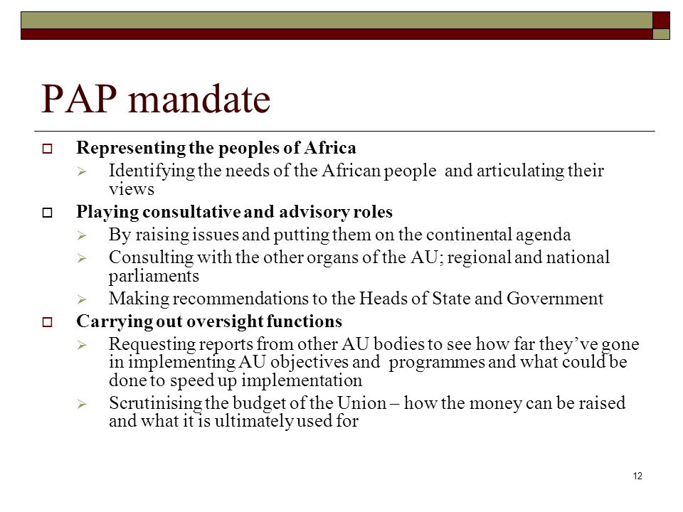 12 PAP mandate  Representing the peoples of Africa  Identifying the needs of the African people and articulating their views  Playing consultative and advisory roles  By raising issues and putting them on the continental agenda  Consulting with the other organs of the AU; regional and national parliaments  Making recommendations to the Heads of State and Government  Carrying out oversight functions  Requesting reports from other AU bodies to see how far they’ve gone in implementing AU objectives and programmes and what could be done to speed up implementation  Scrutinising the budget of the Union – how the money can be raised and what it is ultimately used for
