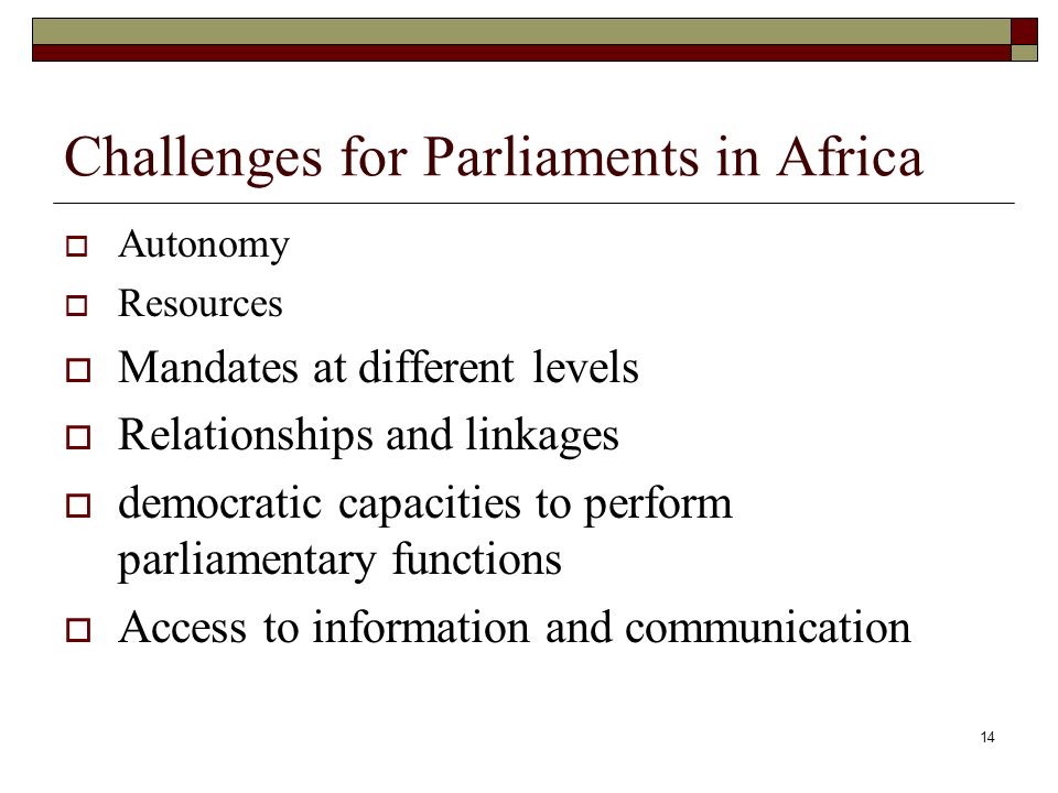 14 Challenges for Parliaments in Africa  Autonomy  Resources  Mandates at different levels  Relationships and linkages  democratic capacities to perform parliamentary functions  Access to information and communication