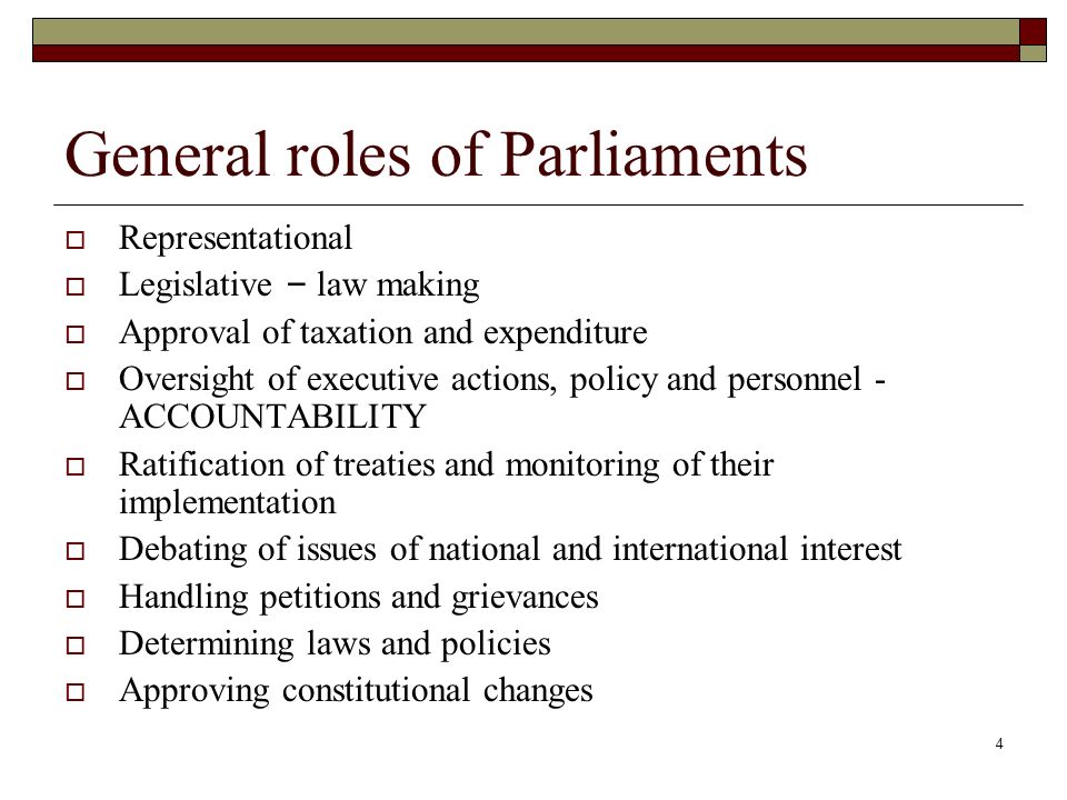 4 General roles of Parliaments  Representational  Legislative – law making  Approval of taxation and expenditure  Oversight of executive actions, policy and personnel - ACCOUNTABILITY  Ratification of treaties and monitoring of their implementation  Debating of issues of national and international interest  Handling petitions and grievances  Determining laws and policies  Approving constitutional changes