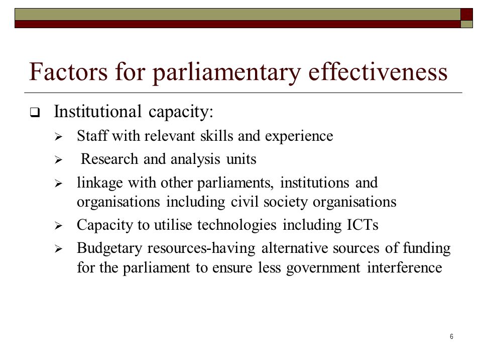 6 Factors for parliamentary effectiveness  Institutional capacity:  Staff with relevant skills and experience  Research and analysis units  linkage with other parliaments, institutions and organisations including civil society organisations  Capacity to utilise technologies including ICTs  Budgetary resources-having alternative sources of funding for the parliament to ensure less government interference