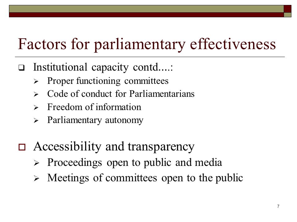 7 Factors for parliamentary effectiveness  Institutional capacity contd ….:  Proper functioning committees  Code of conduct for Parliamentarians  Freedom of information  Parliamentary autonomy  Accessibility and transparency  Proceedings open to public and media  Meetings of committees open to the public