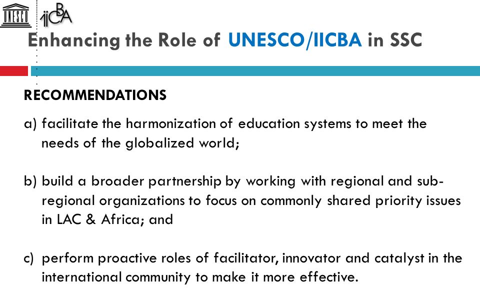 Enhancing the Role of UNESCO/IICBA in SSC RECOMMENDATIONS a)facilitate the harmonization of education systems to meet the needs of the globalized world; b)build a broader partnership by working with regional and sub- regional organizations to focus on commonly shared priority issues in LAC & Africa; and c)perform proactive roles of facilitator, innovator and catalyst in the international community to make it more effective.
