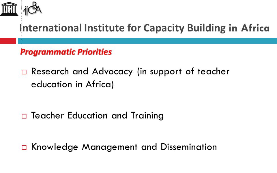 International Institute for Capacity Building in Africa  Research and Advocacy (in support of teacher education in Africa)  Teacher Education and Training  Knowledge Management and Dissemination Programmatic Priorities