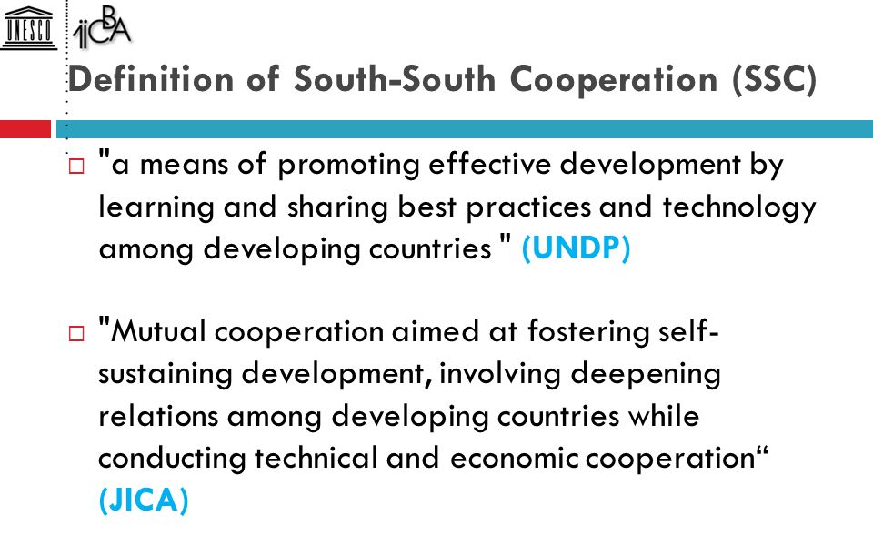 Definition of South-South Cooperation (SSC)  a means of promoting effective development by learning and sharing best practices and technology among developing countries (UNDP)  Mutual cooperation aimed at fostering self- sustaining development, involving deepening relations among developing countries while conducting technical and economic cooperation (JICA)