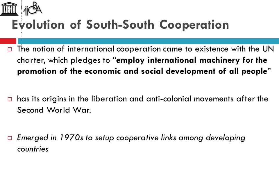 Evolution of South-South Cooperation  The notion of international cooperation came to existence with the UN charter, which pledges to employ international machinery for the promotion of the economic and social development of all people  has its origins in the liberation and anti-colonial movements after the Second World War.