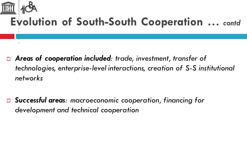 Evolution of South-South Cooperation … contd  Areas of cooperation included: trade, investment, transfer of technologies, enterprise-level interactions, creation of S-S institutional networks  Successful areas: macroeconomic cooperation, financing for development and technical cooperation