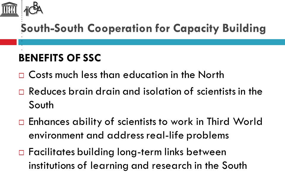 South-South Cooperation for Capacity Building BENEFITS OF SSC  Costs much less than education in the North  Reduces brain drain and isolation of scientists in the South  Enhances ability of scientists to work in Third World environment and address real-life problems  Facilitates building long-term links between institutions of learning and research in the South