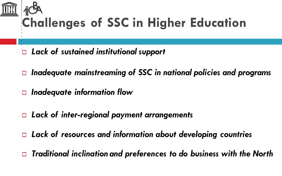 Challenges of SSC in Higher Education  Lack of sustained institutional support  Inadequate mainstreaming of SSC in national policies and programs  Inadequate information flow  Lack of inter-regional payment arrangements  Lack of resources and information about developing countries  Traditional inclination and preferences to do business with the North