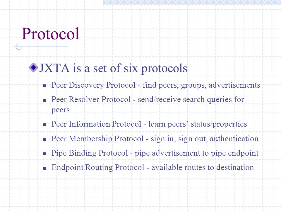Protocol JXTA is a set of six protocols Peer Discovery Protocol - find peers, groups, advertisements Peer Resolver Protocol - send/receive search queries for peers Peer Information Protocol - learn peers’ status/properties Peer Membership Protocol - sign in, sign out, authentication Pipe Binding Protocol - pipe advertisement to pipe endpoint Endpoint Routing Protocol - available routes to destination