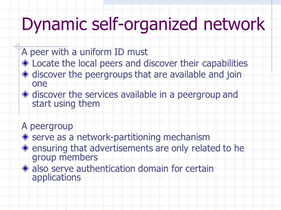 Dynamic self-organized network A peer with a uniform ID must Locate the local peers and discover their capabilities discover the peergroups that are available and join one discover the services available in a peergroup and start using them A peergroup serve as a network-partitioning mechanism ensuring that advertisements are only related to he group members also serve authentication domain for certain applications