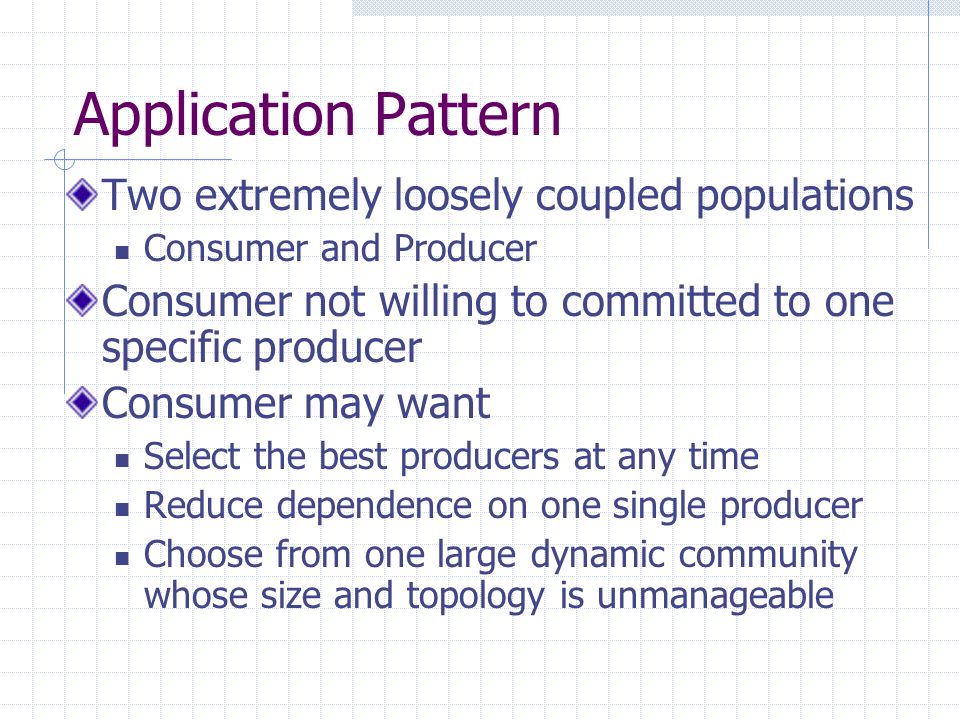 Application Pattern Two extremely loosely coupled populations Consumer and Producer Consumer not willing to committed to one specific producer Consumer may want Select the best producers at any time Reduce dependence on one single producer Choose from one large dynamic community whose size and topology is unmanageable