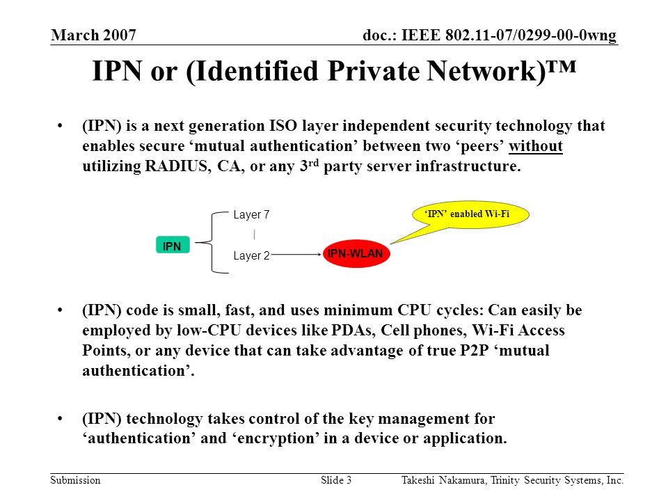 doc.: IEEE / wng Submission March 2007 Takeshi Nakamura, Trinity Security Systems, Inc.Slide 3 IPN or (Identified Private Network)™ (IPN) is a next generation ISO layer independent security technology that enables secure ‘mutual authentication’ between two ‘peers’ without utilizing RADIUS, CA, or any 3 rd party server infrastructure.