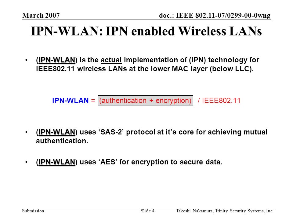 doc.: IEEE / wng Submission March 2007 Takeshi Nakamura, Trinity Security Systems, Inc.Slide 4 IPN-WLAN: IPN enabled Wireless LANs IPN-WLAN(IPN-WLAN) is the actual implementation of (IPN) technology for IEEE wireless LANs at the lower MAC layer (below LLC).