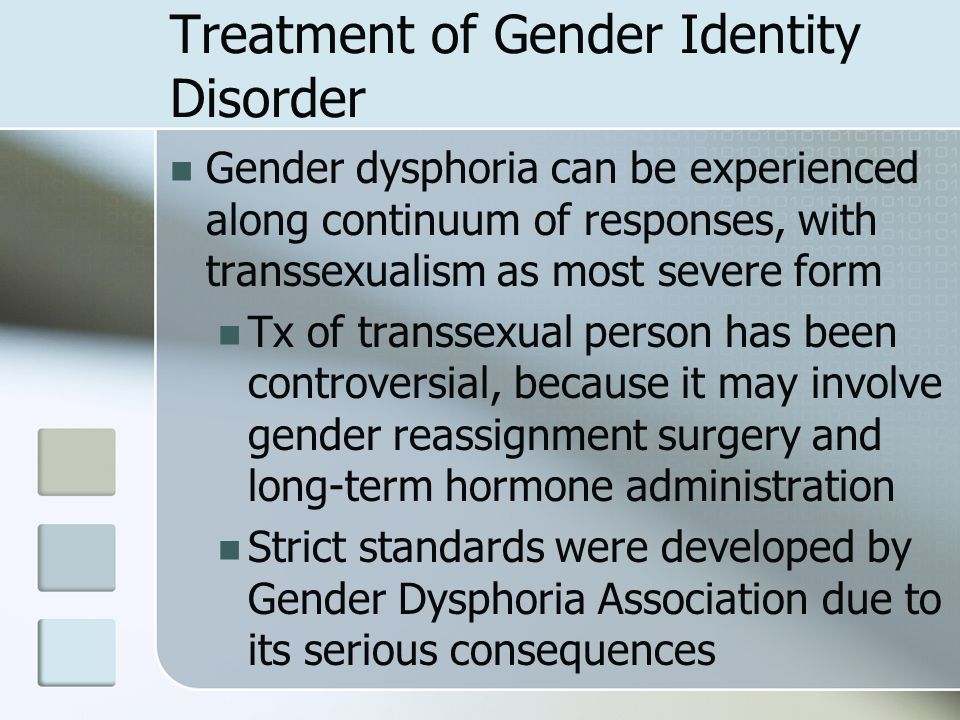 Treatment of Gender Identity Disorder Gender dysphoria can be experienced along continuum of responses, with transsexualism as most severe form Tx of transsexual person has been controversial, because it may involve gender reassignment surgery and long-term hormone administration Strict standards were developed by Gender Dysphoria Association due to its serious consequences