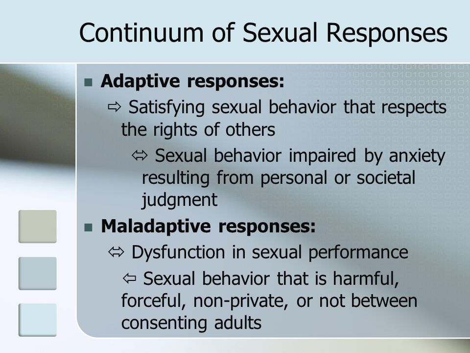 Continuum of Sexual Responses Adaptive responses:  Satisfying sexual behavior that respects the rights of others  Sexual behavior impaired by anxiety resulting from personal or societal judgment Maladaptive responses:  Dysfunction in sexual performance  Sexual behavior that is harmful, forceful, non-private, or not between consenting adults