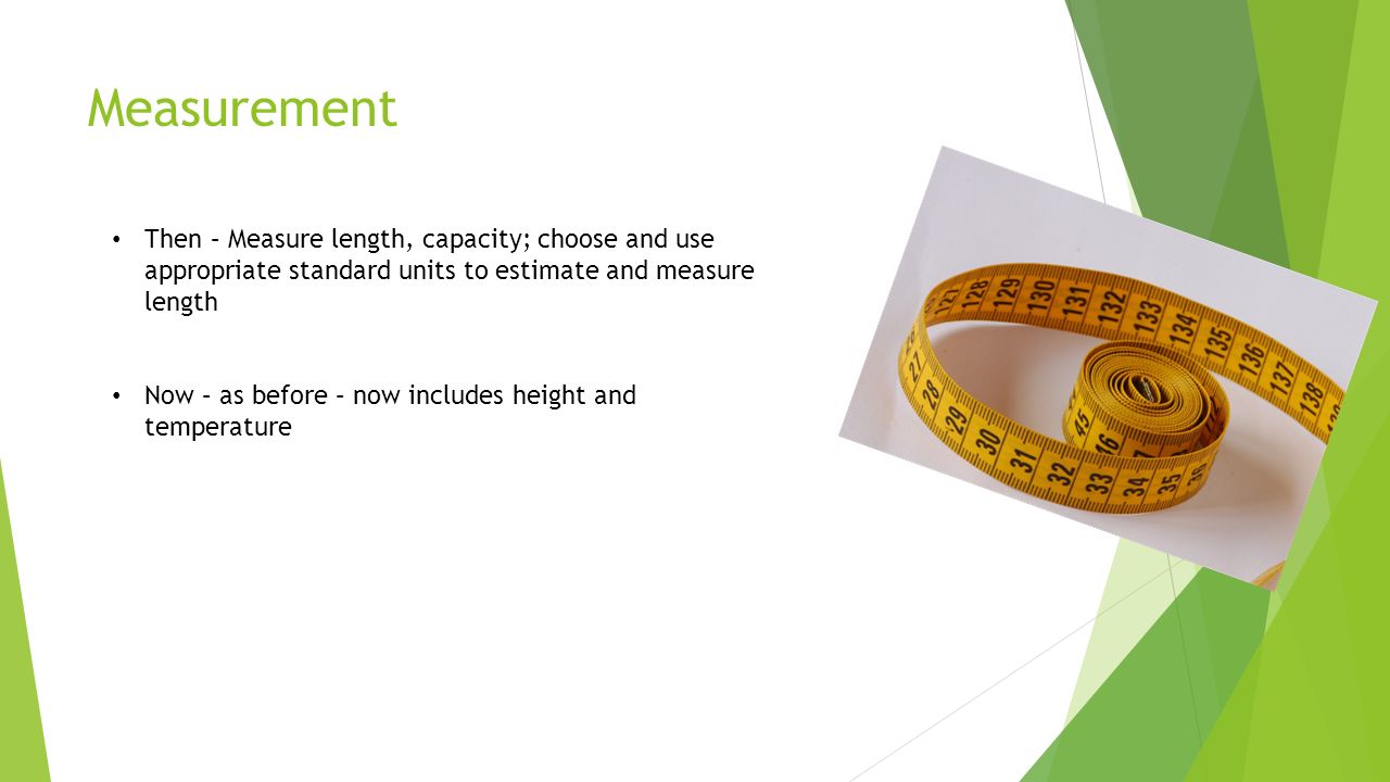Measurement Then – Measure length, capacity; choose and use appropriate standard units to estimate and measure length Now – as before – now includes height and temperature