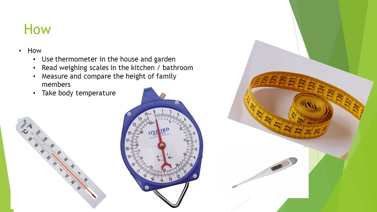 How Use thermometer in the house and garden Read weighing scales in the kitchen / bathroom Measure and compare the height of family members Take body temperature