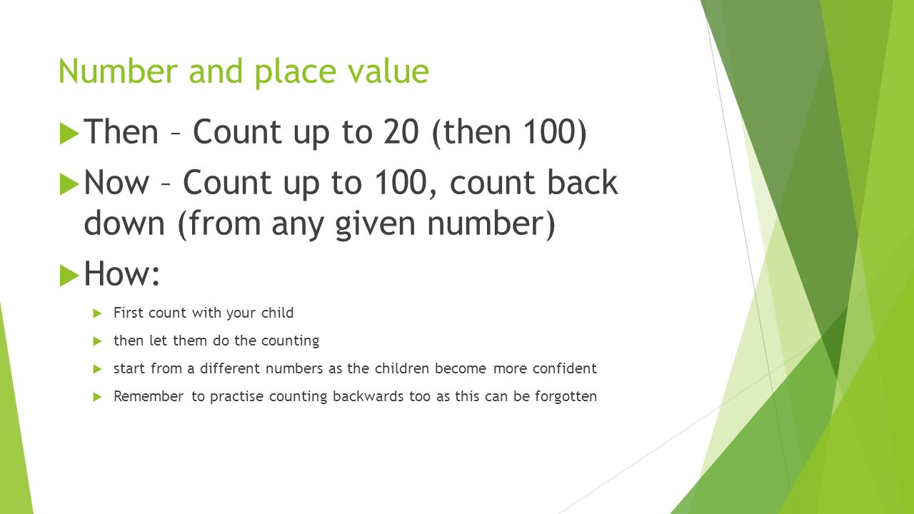 Number and place value  Then – Count up to 20 (then 100)  Now – Count up to 100, count back down (from any given number)  How:  First count with your child  then let them do the counting  start from a different numbers as the children become more confident  Remember to practise counting backwards too as this can be forgotten