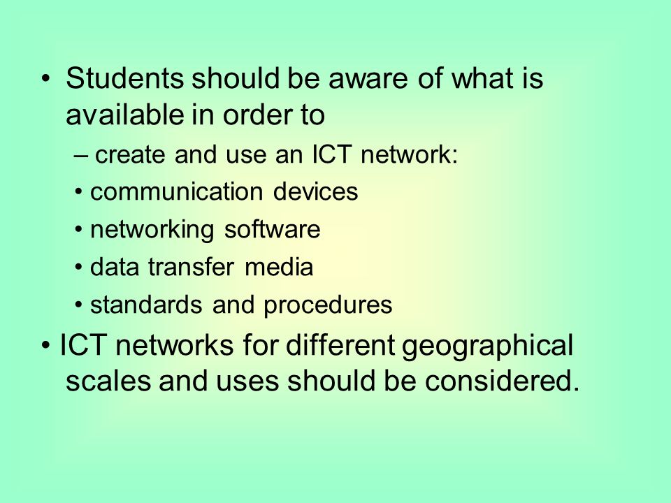 Students should be aware of what is available in order to –create and use an ICT network: communication devices networking software data transfer media standards and procedures ICT networks for different geographical scales and uses should be considered.