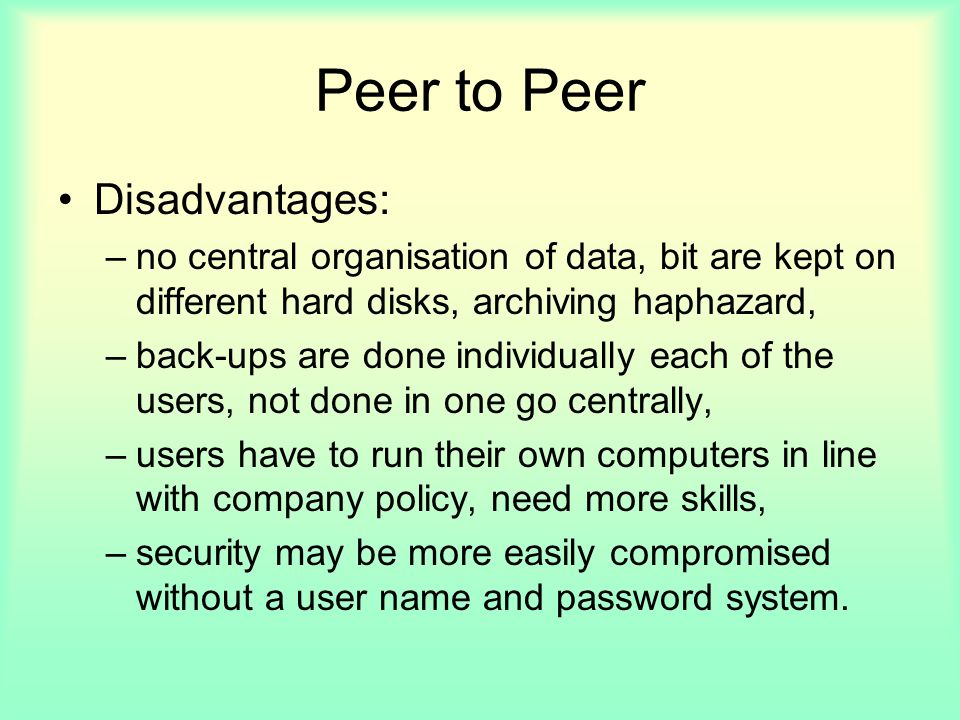 Peer to Peer Disadvantages: –no central organisation of data, bit are kept on different hard disks, archiving haphazard, –back-ups are done individually each of the users, not done in one go centrally, –users have to run their own computers in line with company policy, need more skills, –security may be more easily compromised without a user name and password system.