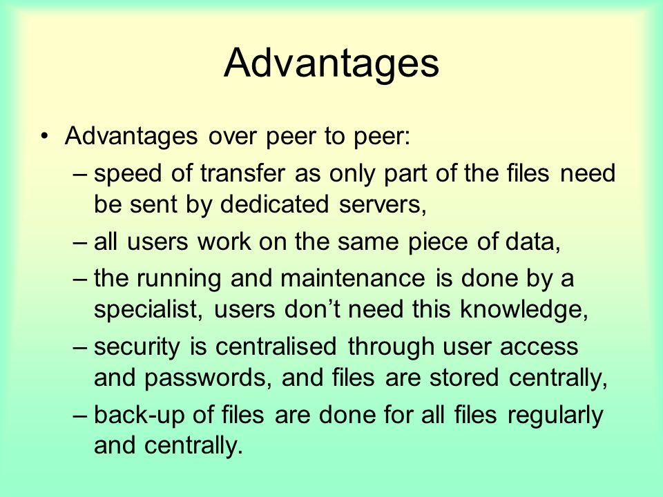 Advantages Advantages over peer to peer: –speed of transfer as only part of the files need be sent by dedicated servers, –all users work on the same piece of data, –the running and maintenance is done by a specialist, users don’t need this knowledge, –security is centralised through user access and passwords, and files are stored centrally, –back-up of files are done for all files regularly and centrally.