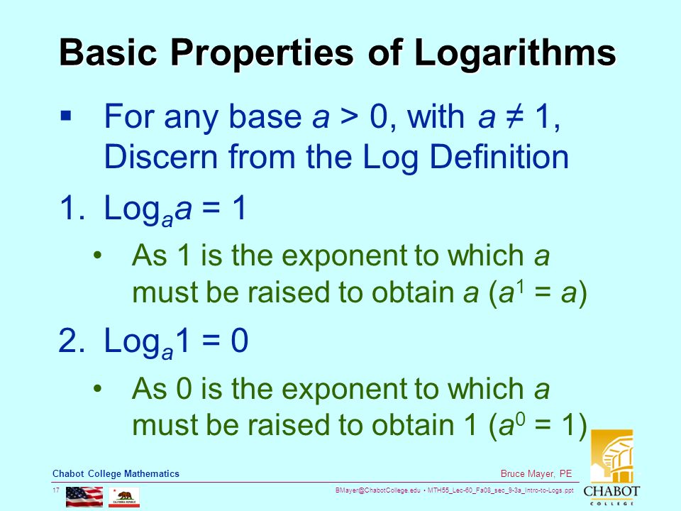 MTH55_Lec-60_Fa08_sec_9-3a_Intro-to-Logs.ppt 17 Bruce Mayer, PE Chabot College Mathematics Basic Properties of Logarithms  For any base a > 0, with a ≠ 1, Discern from the Log Definition 1.Log a a = 1 As 1 is the exponent to which a must be raised to obtain a (a 1 = a) 2.Log a 1 = 0 As 0 is the exponent to which a must be raised to obtain 1 (a 0 = 1)