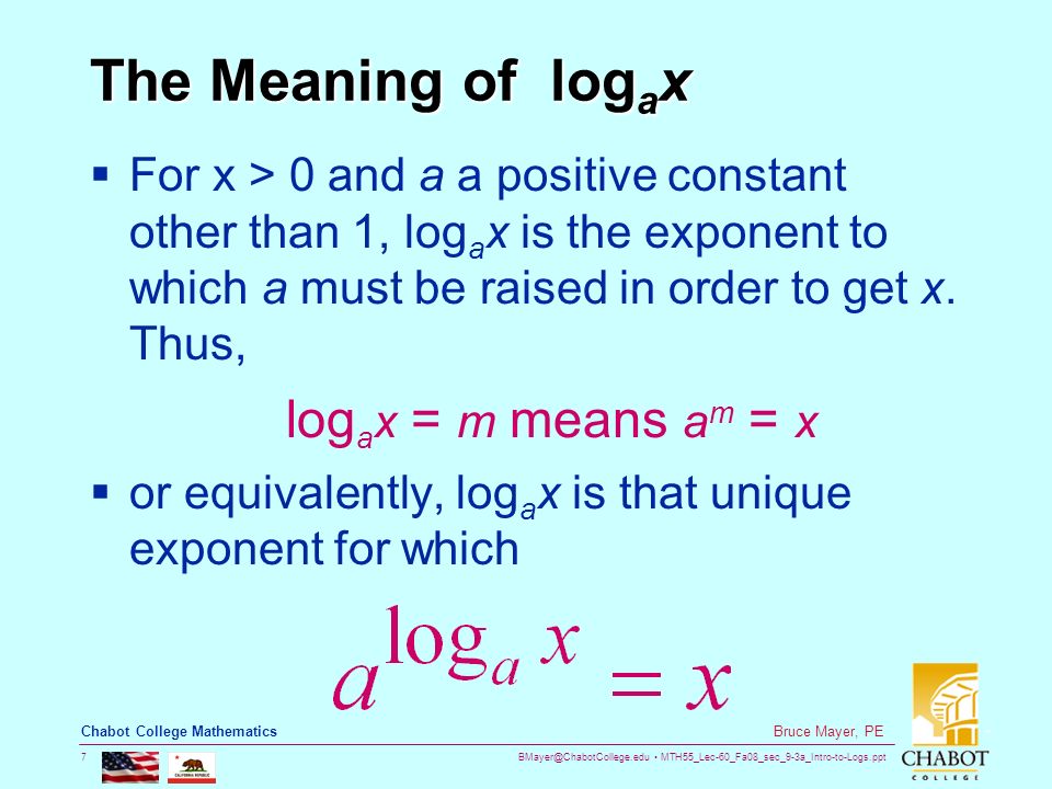 MTH55_Lec-60_Fa08_sec_9-3a_Intro-to-Logs.ppt 7 Bruce Mayer, PE Chabot College Mathematics The Meaning of log a x  For x > 0 and a a positive constant other than 1, log a x is the exponent to which a must be raised in order to get x.