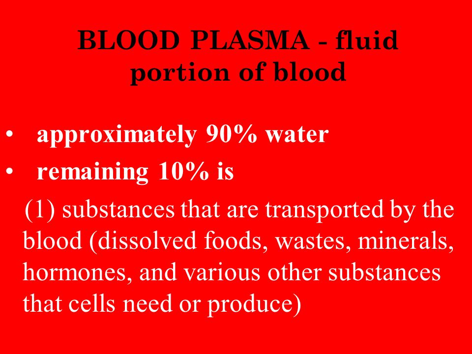 BLOOD PLASMA - fluid portion of blood approximately 90% water remaining 10% is (1) substances that are transported by the blood (dissolved foods, wastes, minerals, hormones, and various other substances that cells need or produce)