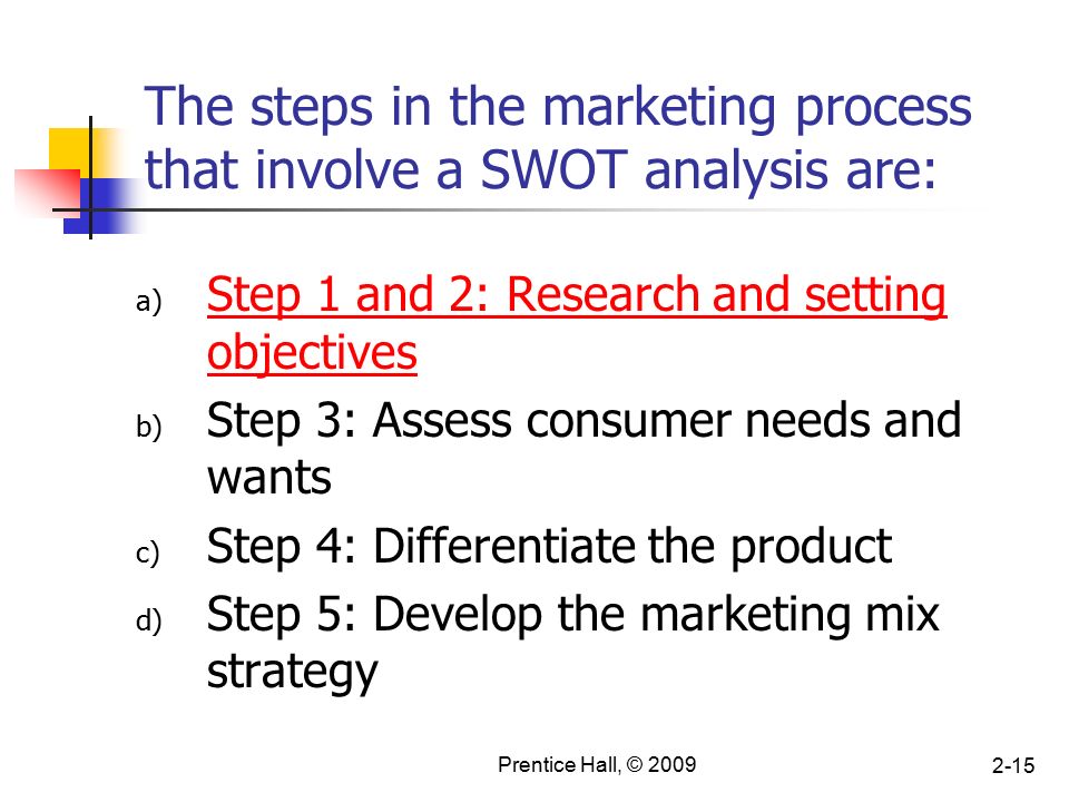 Prentice Hall, © The steps in the marketing process that involve a SWOT analysis are: a) Step 1 and 2: Research and setting objectives b) Step 3: Assess consumer needs and wants c) Step 4: Differentiate the product d) Step 5: Develop the marketing mix strategy