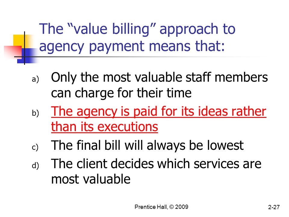 Prentice Hall, © The value billing approach to agency payment means that: a) Only the most valuable staff members can charge for their time b) The agency is paid for its ideas rather than its executions c) The final bill will always be lowest d) The client decides which services are most valuable