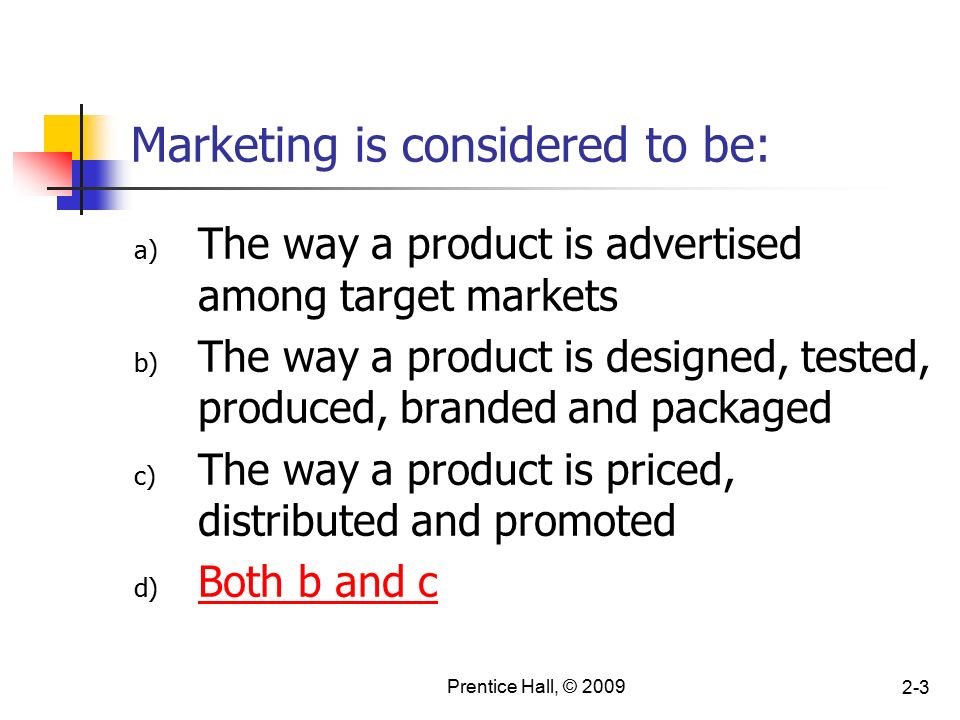 Prentice Hall, © Marketing is considered to be: a) The way a product is advertised among target markets b) The way a product is designed, tested, produced, branded and packaged c) The way a product is priced, distributed and promoted d) Both b and c