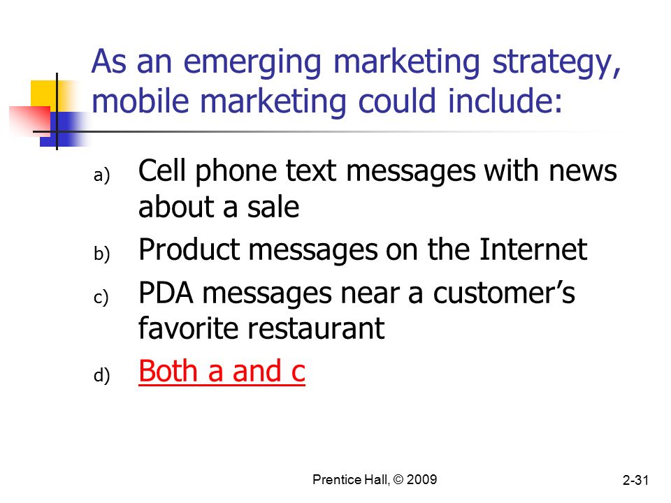 Prentice Hall, © As an emerging marketing strategy, mobile marketing could include: a) Cell phone text messages with news about a sale b) Product messages on the Internet c) PDA messages near a customer’s favorite restaurant d) Both a and c