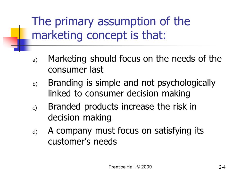 Prentice Hall, © The primary assumption of the marketing concept is that: a) Marketing should focus on the needs of the consumer last b) Branding is simple and not psychologically linked to consumer decision making c) Branded products increase the risk in decision making d) A company must focus on satisfying its customer’s needs