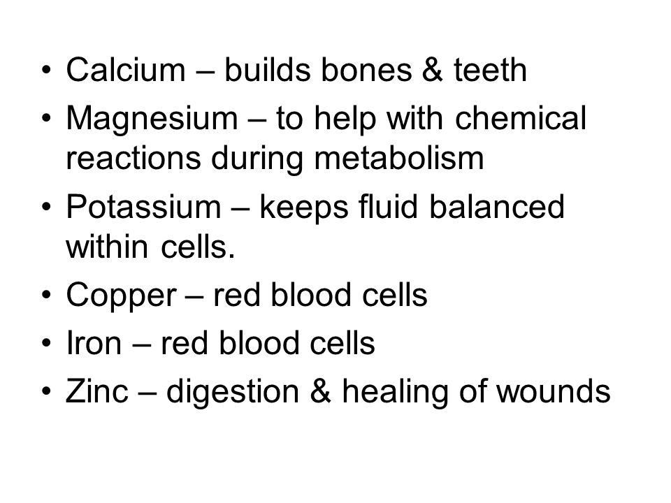 Calcium – builds bones & teeth Magnesium – to help with chemical reactions during metabolism Potassium – keeps fluid balanced within cells.