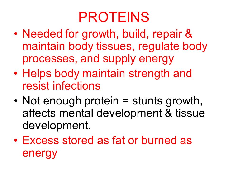PROTEINS Needed for growth, build, repair & maintain body tissues, regulate body processes, and supply energy Helps body maintain strength and resist infections Not enough protein = stunts growth, affects mental development & tissue development.