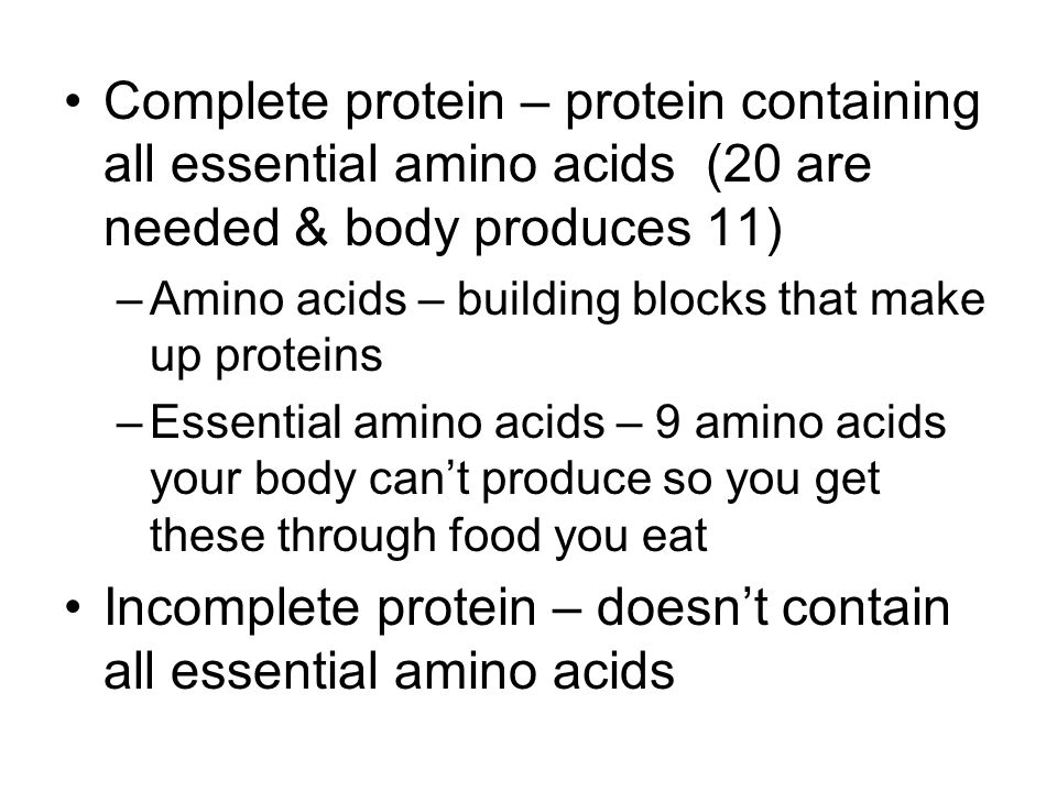 Complete protein – protein containing all essential amino acids (20 are needed & body produces 11) –Amino acids – building blocks that make up proteins –Essential amino acids – 9 amino acids your body can’t produce so you get these through food you eat Incomplete protein – doesn’t contain all essential amino acids