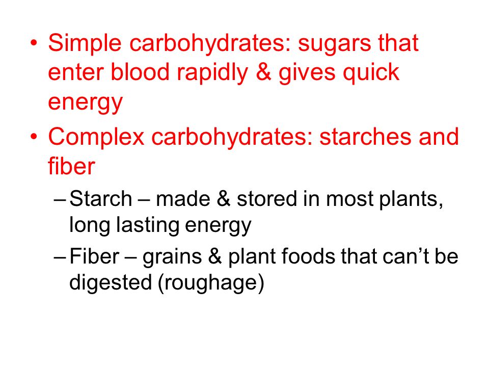 Simple carbohydrates: sugars that enter blood rapidly & gives quick energy Complex carbohydrates: starches and fiber –Starch – made & stored in most plants, long lasting energy –Fiber – grains & plant foods that can’t be digested (roughage)
