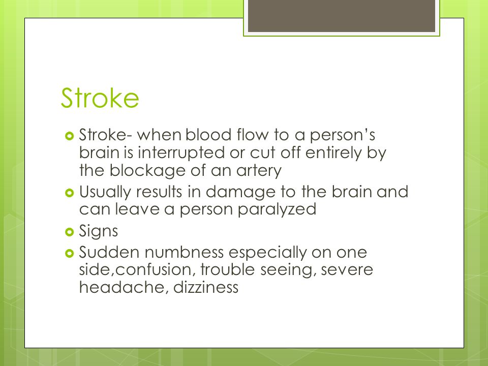 Stroke  Stroke- when blood flow to a person’s brain is interrupted or cut off entirely by the blockage of an artery  Usually results in damage to the brain and can leave a person paralyzed  Signs  Sudden numbness especially on one side,confusion, trouble seeing, severe headache, dizziness