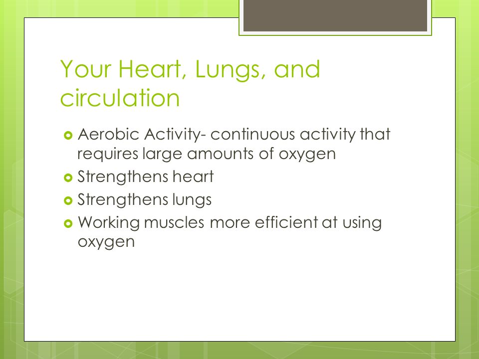 Your Heart, Lungs, and circulation  Aerobic Activity- continuous activity that requires large amounts of oxygen  Strengthens heart  Strengthens lungs  Working muscles more efficient at using oxygen