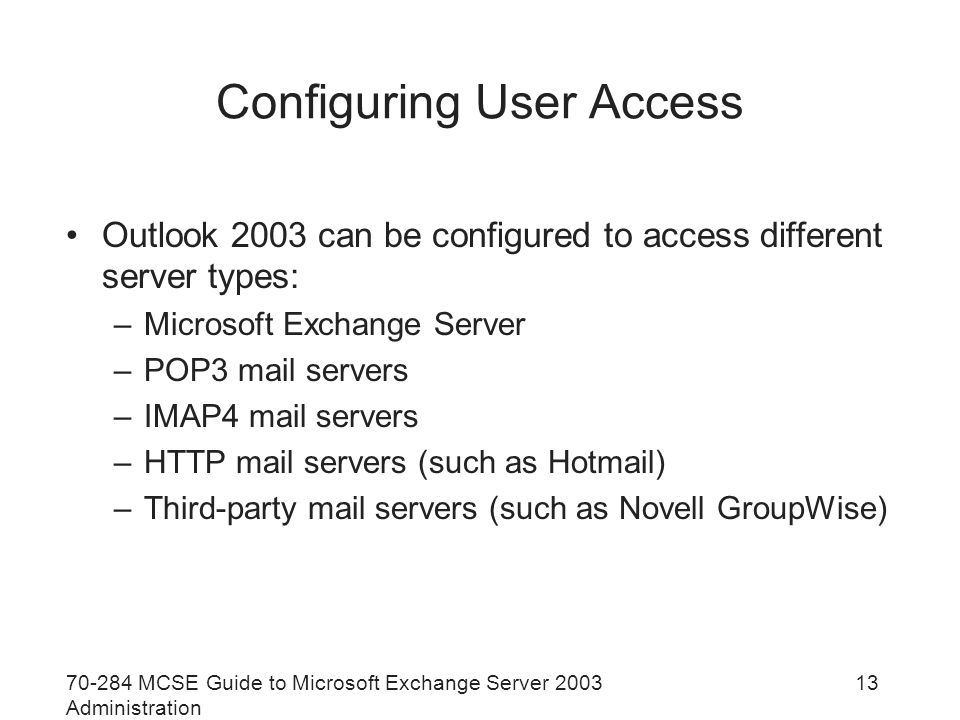 MCSE Guide to Microsoft Exchange Server 2003 Administration 13 Configuring User Access Outlook 2003 can be configured to access different server types: –Microsoft Exchange Server –POP3 mail servers –IMAP4 mail servers –HTTP mail servers (such as Hotmail) –Third-party mail servers (such as Novell GroupWise)