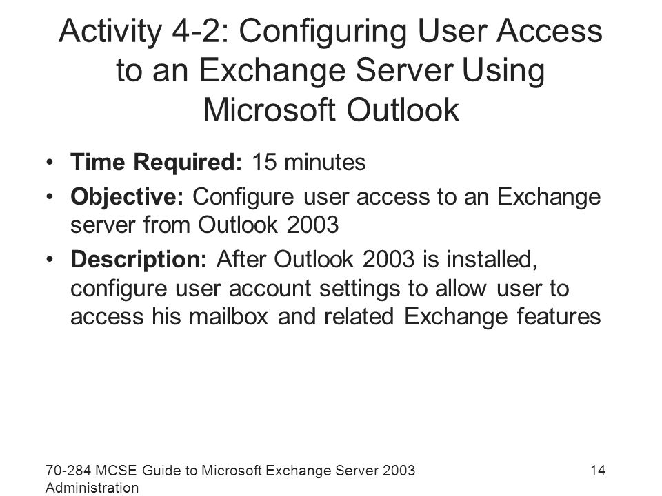 MCSE Guide to Microsoft Exchange Server 2003 Administration 14 Activity 4-2: Configuring User Access to an Exchange Server Using Microsoft Outlook Time Required: 15 minutes Objective: Configure user access to an Exchange server from Outlook 2003 Description: After Outlook 2003 is installed, configure user account settings to allow user to access his mailbox and related Exchange features