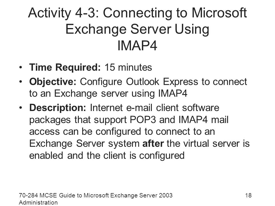 MCSE Guide to Microsoft Exchange Server 2003 Administration 18 Activity 4-3: Connecting to Microsoft Exchange Server Using IMAP4 Time Required: 15 minutes Objective: Configure Outlook Express to connect to an Exchange server using IMAP4 Description: Internet  client software packages that support POP3 and IMAP4 mail access can be configured to connect to an Exchange Server system after the virtual server is enabled and the client is configured