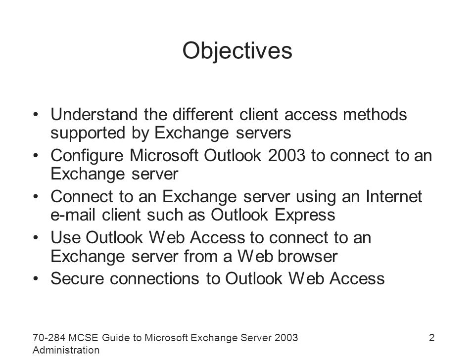 MCSE Guide to Microsoft Exchange Server 2003 Administration 2 Objectives Understand the different client access methods supported by Exchange servers Configure Microsoft Outlook 2003 to connect to an Exchange server Connect to an Exchange server using an Internet  client such as Outlook Express Use Outlook Web Access to connect to an Exchange server from a Web browser Secure connections to Outlook Web Access